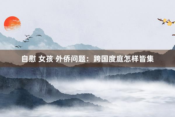 自慰 女孩 外侨问题：跨国度庭怎样皆集
