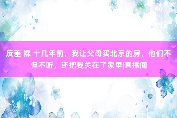 反差 裸 十几年前，我让父母买北京的房，他们不但不听，还把我关在了家里|直播间