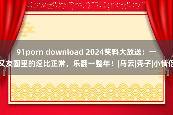 91porn download 2024笑料大放送：一又友圈里的逗比正常，乐翻一整年！|马云|秃子|小情侣