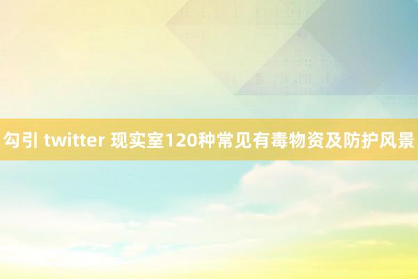 勾引 twitter 现实室120种常见有毒物资及防护风景