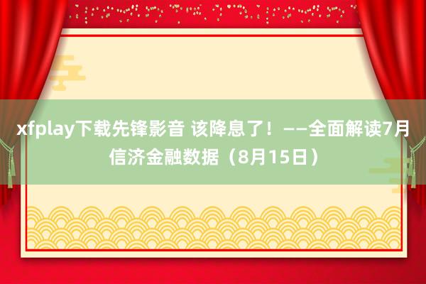 xfplay下载先锋影音 该降息了！——全面解读7月信济金融数据（8月15日）