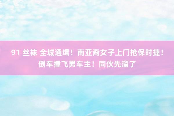91 丝袜 全城通缉！南亚裔女子上门抢保时捷！倒车撞飞男车主！同伙先溜了