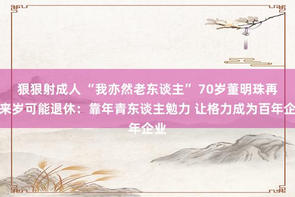 狠狠射成人 “我亦然老东谈主” 70岁董明珠再提来岁可能退休：靠年青东谈主勉力 让格力成为百年企业