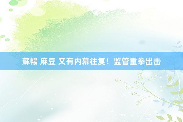 蘇暢 麻豆 又有内幕往复！监管重拳出击