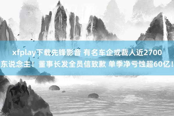 xfplay下载先锋影音 有名车企或裁人近2700东说念主！董事长发全员信致歉 单季净亏蚀超60亿！