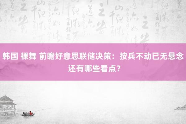 韩国 裸舞 前瞻好意思联储决策：按兵不动已无悬念 还有哪些看点？