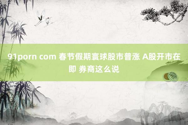 91porn com 春节假期寰球股市普涨 A股开市在即 券商这么说