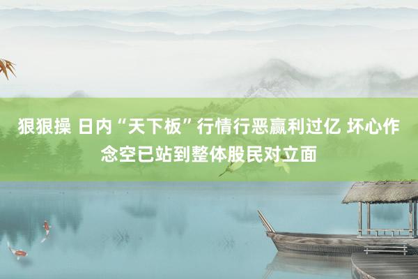 狠狠操 日内“天下板”行情行恶赢利过亿 坏心作念空已站到整体股民对立面
