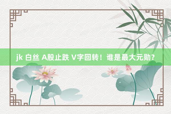 jk 白丝 A股止跌 V字回转！谁是最大元勋？