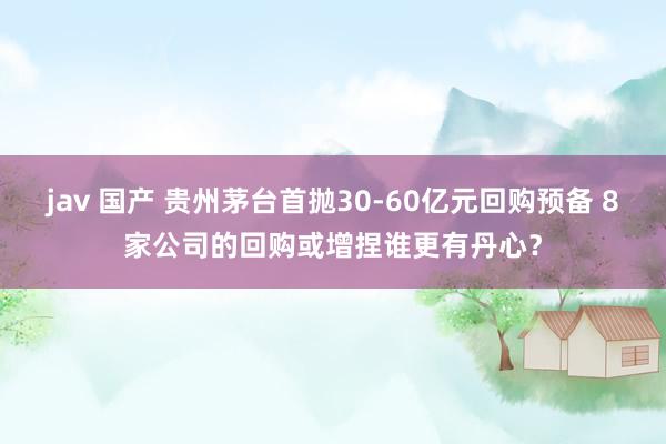 jav 国产 贵州茅台首抛30-60亿元回购预备 8家公司的回购或增捏谁更有丹心？