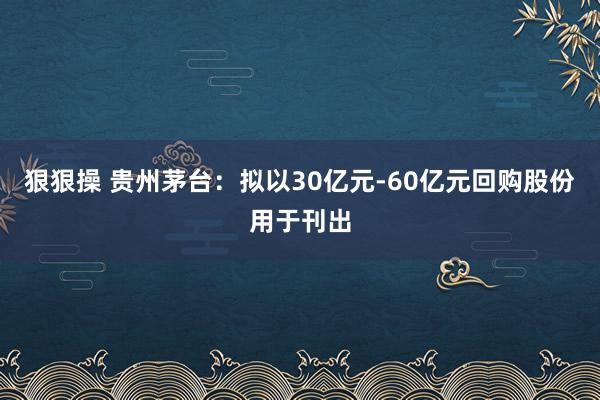 狠狠操 贵州茅台：拟以30亿元-60亿元回购股份用于刊出