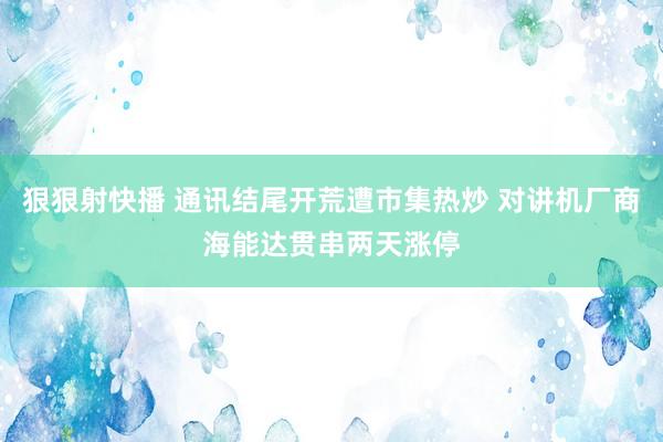 狠狠射快播 通讯结尾开荒遭市集热炒 对讲机厂商海能达贯串两天涨停
