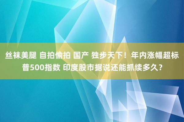 丝袜美腿 自拍偷拍 国产 独步天下！年内涨幅超标普500指数 印度股市据说还能抓续多久？