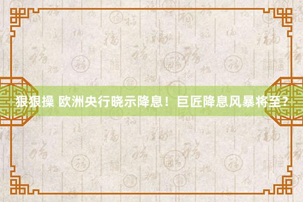 狠狠操 欧洲央行晓示降息！巨匠降息风暴将至？