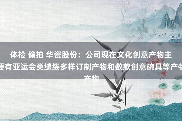 体检 偷拍 华瓷股份：公司现在文化创意产物主要有亚运会类缱绻多样订制产物和数款创意碗具等产物