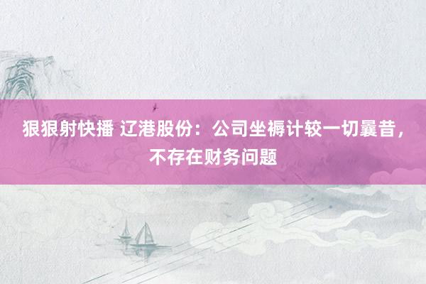 狠狠射快播 辽港股份：公司坐褥计较一切曩昔，不存在财务问题