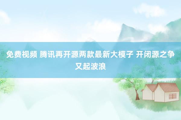 免费视频 腾讯再开源两款最新大模子 开闭源之争又起波浪