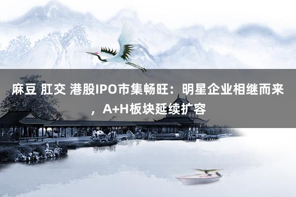 麻豆 肛交 港股IPO市集畅旺：明星企业相继而来，A+H板块延续扩容