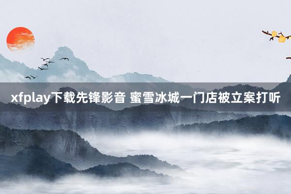 xfplay下载先锋影音 蜜雪冰城一门店被立案打听