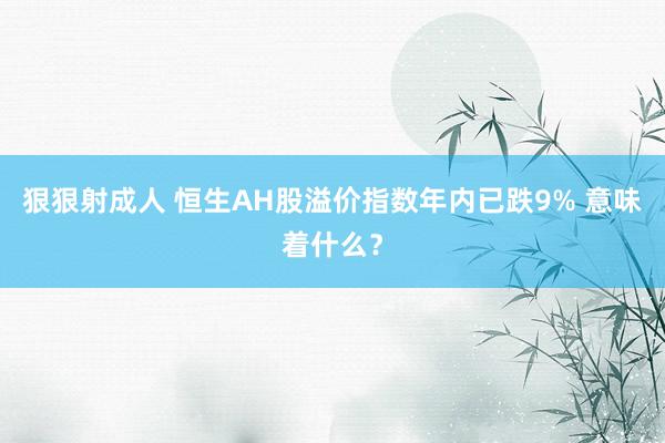 狠狠射成人 恒生AH股溢价指数年内已跌9% 意味着什么？