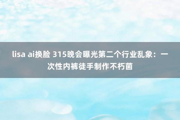 lisa ai换脸 315晚会曝光第二个行业乱象：一次性内裤徒手制作不朽菌