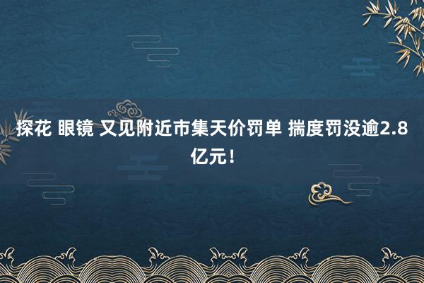 探花 眼镜 又见附近市集天价罚单 揣度罚没逾2.8亿元！