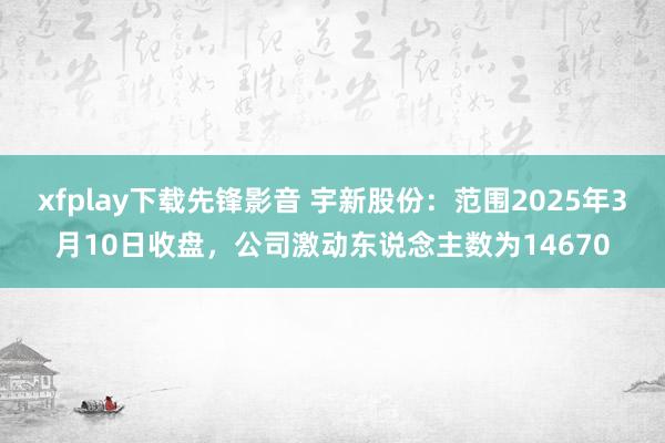 xfplay下载先锋影音 宇新股份：范围2025年3月10日收盘，公司激动东说念主数为14670