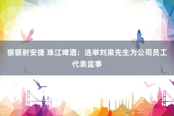 狠狠射安捷 珠江啤酒：选举刘泉先生为公司员工代表监事