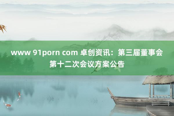 www 91porn com 卓创资讯：第三届董事会第十二次会议方案公告