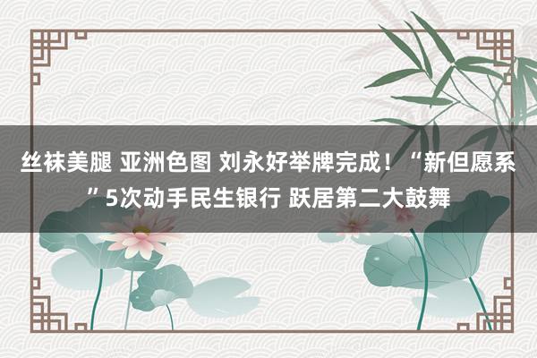 丝袜美腿 亚洲色图 刘永好举牌完成！“新但愿系”5次动手民生银行 跃居第二大鼓舞