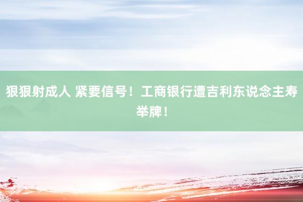 狠狠射成人 紧要信号！工商银行遭吉利东说念主寿举牌！