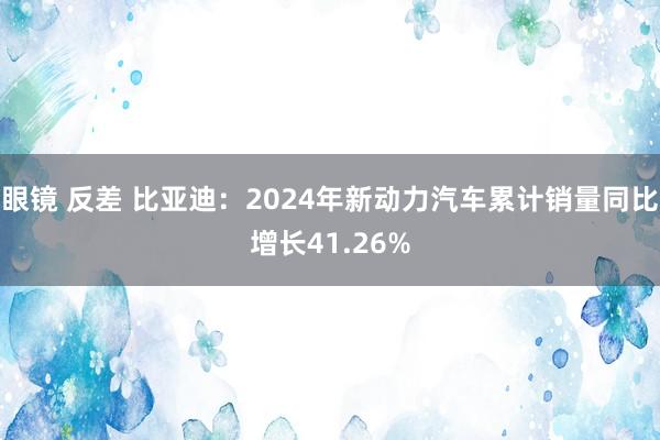 眼镜 反差 比亚迪：2024年新动力汽车累计销量同比增长41.26%