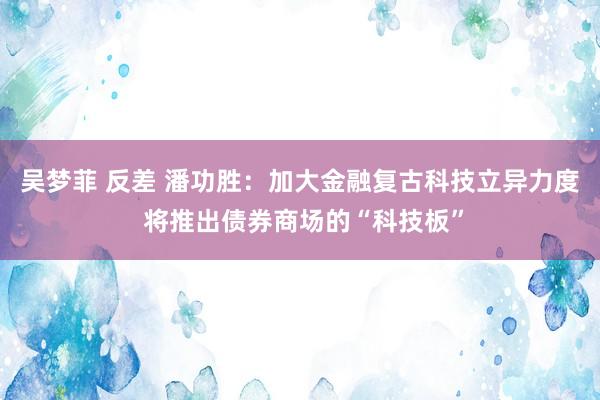 吴梦菲 反差 潘功胜：加大金融复古科技立异力度 将推出债券商场的“科技板”
