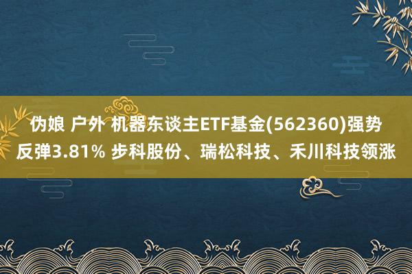 伪娘 户外 机器东谈主ETF基金(562360)强势反弹3.81% 步科股份、瑞松科技、禾川科技领涨