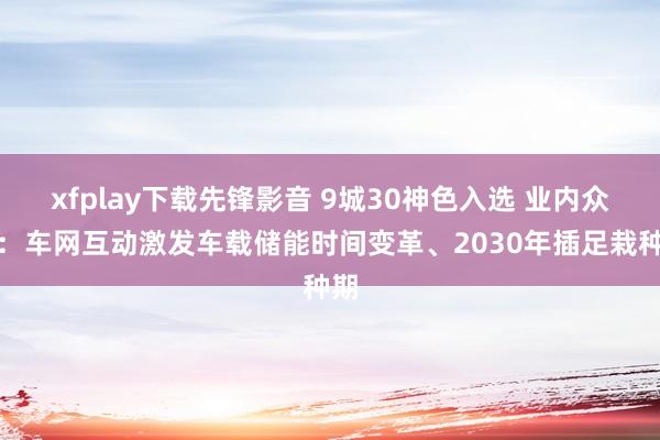 xfplay下载先锋影音 9城30神色入选 业内众人：车网互动激发车载储能时间变革、2030年插足栽种期