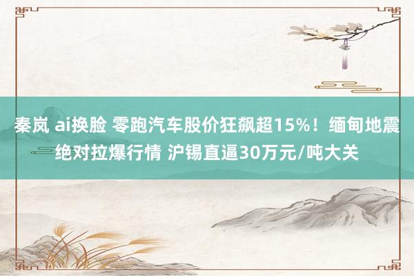 秦岚 ai换脸 零跑汽车股价狂飙超15%！缅甸地震绝对拉爆行情 沪锡直逼30万元/吨大关