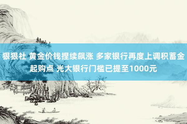 狠狠社 黄金价钱捏续飙涨 多家银行再度上调积蓄金起购点 光大银行门槛已提至1000元