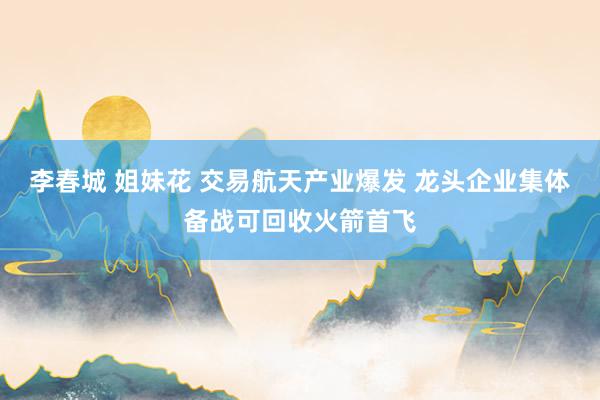 李春城 姐妹花 交易航天产业爆发 龙头企业集体备战可回收火箭首飞